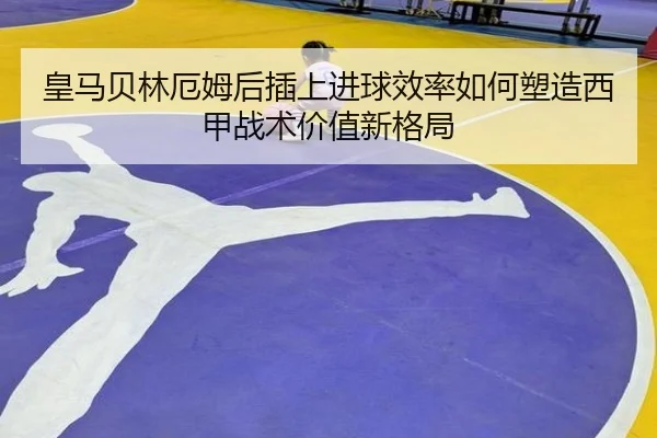 皇马贝林厄姆后插上进球效率如何塑造西甲战术价值新格局