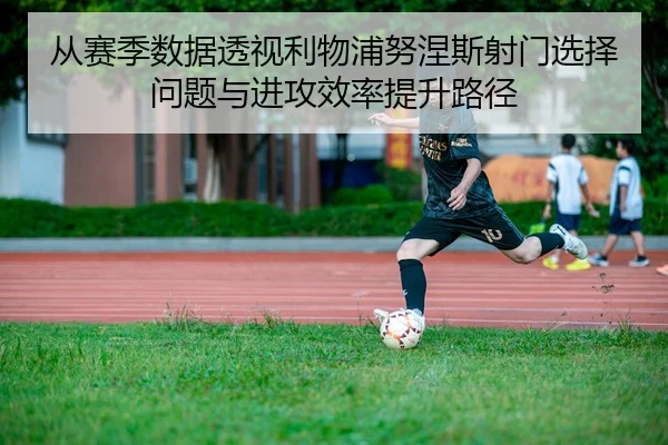 从赛季数据透视利物浦努涅斯射门选择问题与进攻效率提升路径